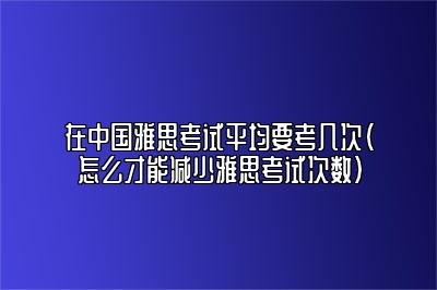 在中国雅思考试平均要考几次（怎么才能减少雅思考试次数）