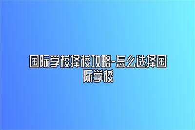 国际学校择校攻略-怎么选择国际学校