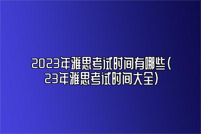 2023年雅思考试时间有哪些（23年雅思考试时间大全）