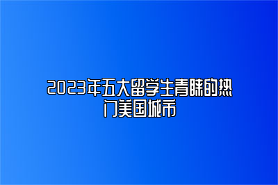 2023年五大留学生青睐的热门美国城市