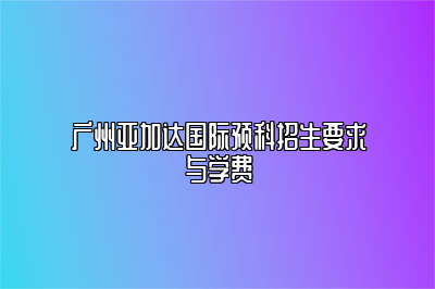 广州亚加达国际预科招生要求与学费