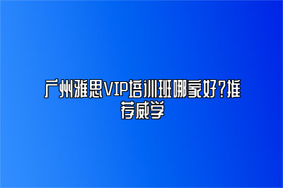 广州雅思VIP培训班哪家好？推荐威学