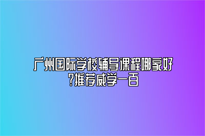 广州国际学校辅导课程哪家好？推荐威学一百