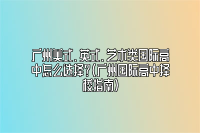 广州美式、英式、艺术类国际高中怎么选择？（广州国际高中择校指南）