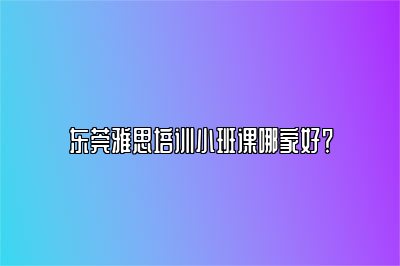 东莞雅思培训小班课哪家好？