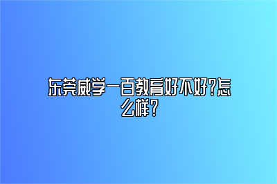 东莞威学一百教育好不好？怎么样？