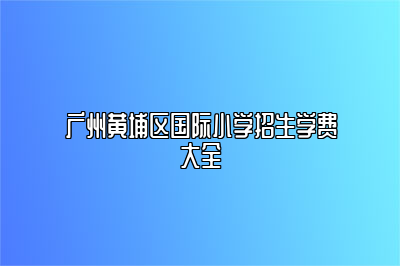 广州黄埔区国际小学招生学费大全