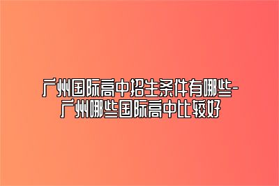 广州国际高中招生条件有哪些-广州哪些国际高中比较好