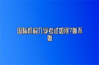 国际机构入学考试如何？难不难