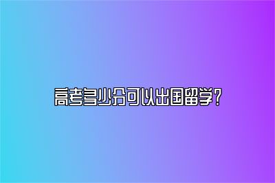 高考多少分可以出国留学？