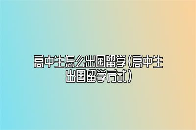 高中生怎么出国留学（高中生出国留学方式）