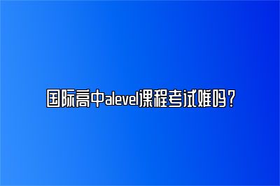 国际高中alevel课程考试难吗？