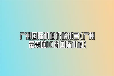 广州国际机构价格排名（广州最贵的10所国际机构）