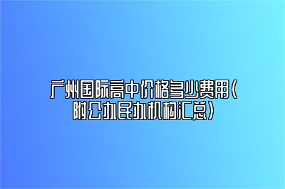 广州国际高中价格多少费用（附公办民办机构汇总）