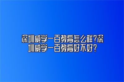 深圳威学一百教育怎么样？深圳威学一百教育好不好？ 