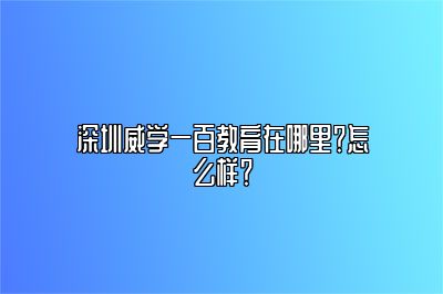 深圳威学一百教育在哪里？怎么样？ 