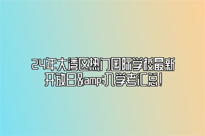 24年大湾区热门国际学校最新开放日&入学考汇总！