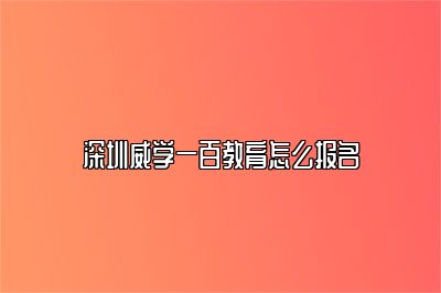 深圳威学一百教育怎么报名 