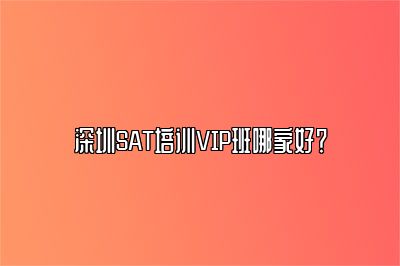 深圳SAT培训VIP班哪家好？ 