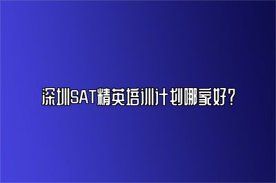 深圳SAT精英培训计划哪家好？ 