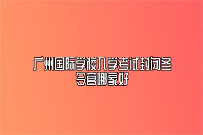 广州国际学校入学考试封闭冬令营哪家好 