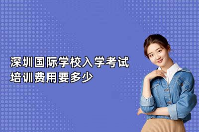 深圳国际学校入学考试培训费用要多少