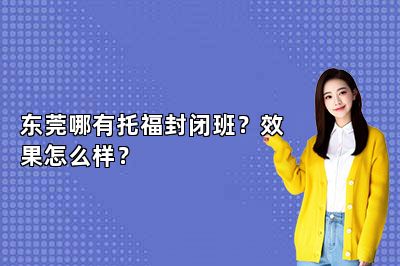 东莞哪有托福封闭班？效果怎么样？ 
