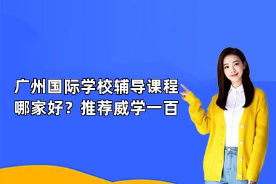 广州国际学校辅导课程哪家好？推荐威学一百 