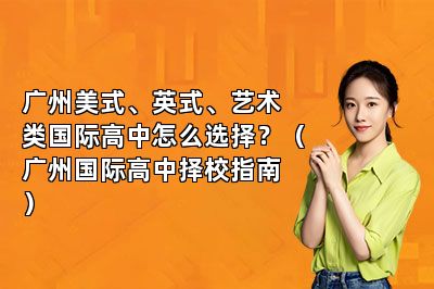 广州美式、英式、艺术类国际高中怎么选择？（广州国际高中择校指南）