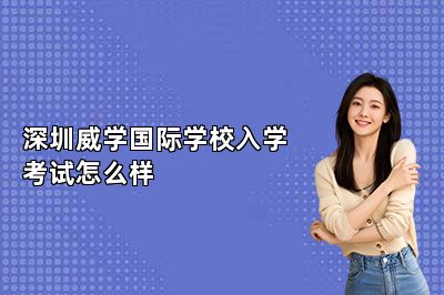 深圳威学国际学校入学考试怎么样 