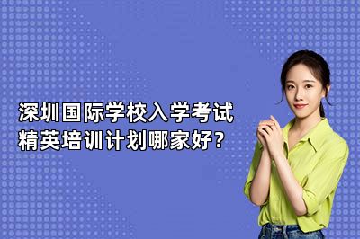 深圳国际学校入学考试精英培训计划哪家好？ 
