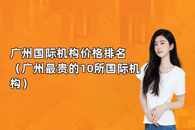 广州国际机构价格排名（广州最贵的10所国际机构）