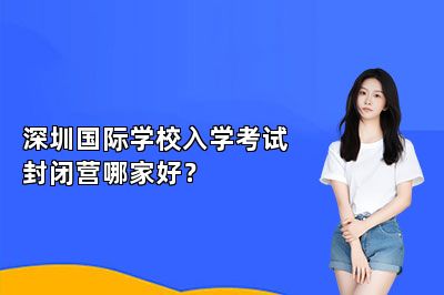 深圳国际学校入学考试封闭营哪家好？