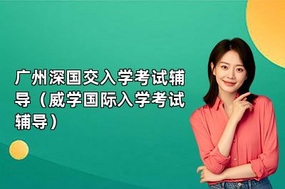 广州深国交入学考试辅导（威学国际入学考试辅导） 