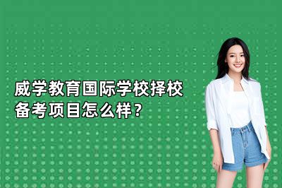 威学教育国际学校择校备考项目怎么样？ 
